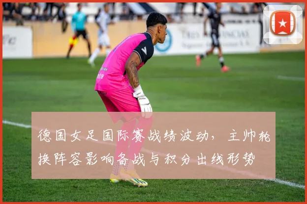 德国女足国际赛战绩波动,主帅轮换阵容影响备战与积分出线形势