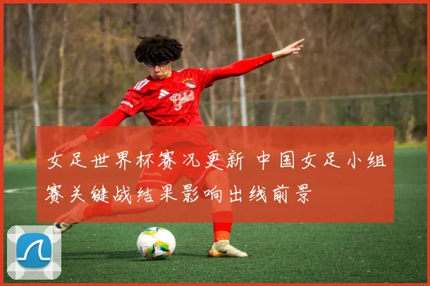女足世界杯赛况更新 中国女足小组赛关键战结果影响出线前景