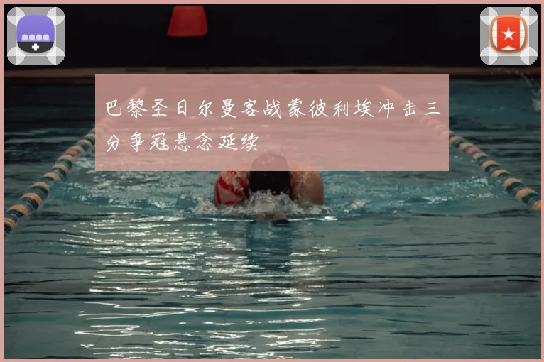 巴黎圣日尔曼客战蒙彼利埃冲击三分争冠悬念延续