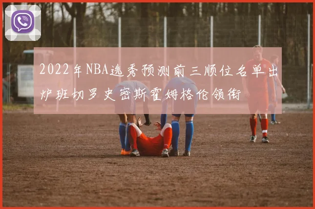 2022年NBA选秀预测前三顺位名单出炉班切罗史密斯霍姆格伦领衔