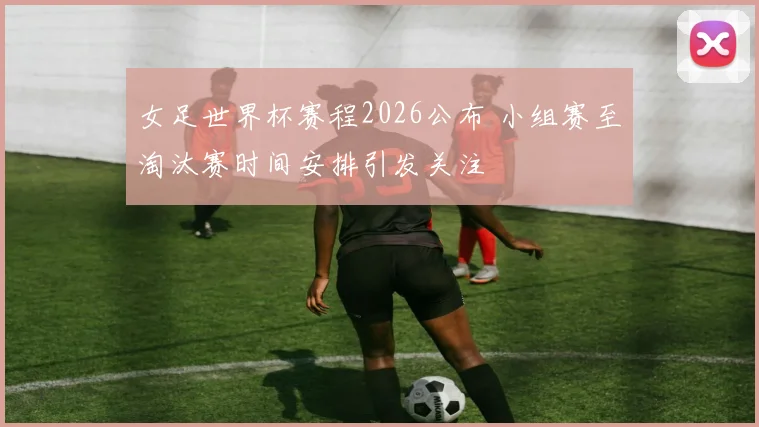 女足世界杯赛程2026公布 小组赛至淘汰赛时间安排引发关注