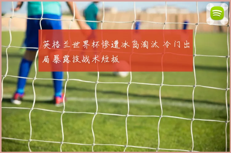 英格兰世界杯惨遭冰岛淘汰 冷门出局暴露技战术短板