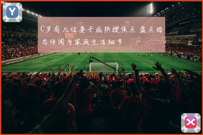 C罗有几位妻子成热搜焦点 盘点婚恋传闻与家庭生活细节