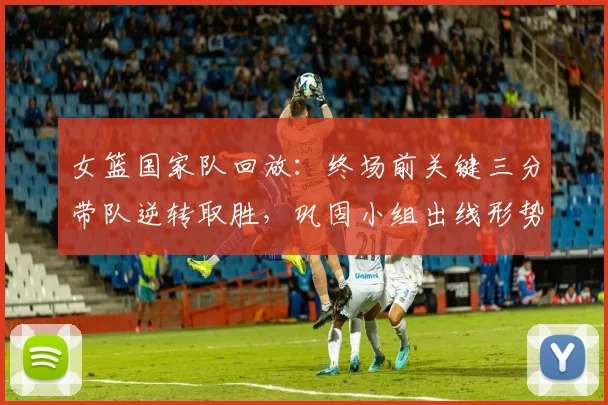 女篮国家队回放:终场前关键三分带队逆转取胜,巩固小组出线形势