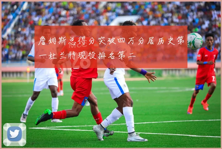 詹姆斯总得分突破四万分居历史第一杜兰特现役排名第二