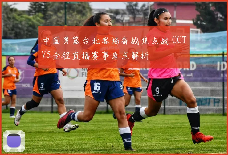中国男篮台北客场备战焦点战 CCTV5全程直播赛事看点解析