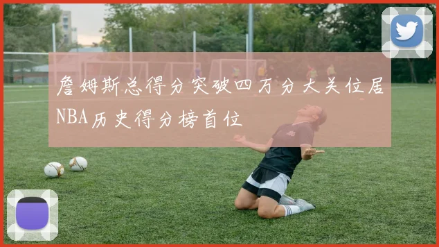 詹姆斯总得分突破四万分大关位居NBA历史得分榜首位