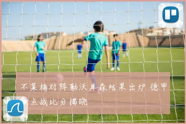 不莱梅对阵勒沃库森结果出炉 德甲焦点战比分揭晓