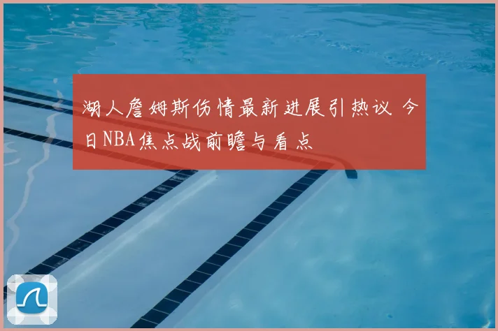 湖人詹姆斯伤情最新进展引热议 今日NBA焦点战前瞻与看点