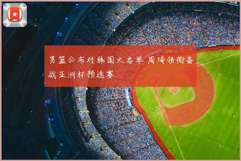 男篮公布对韩国大名单 周琦领衔备战亚洲杯预选赛