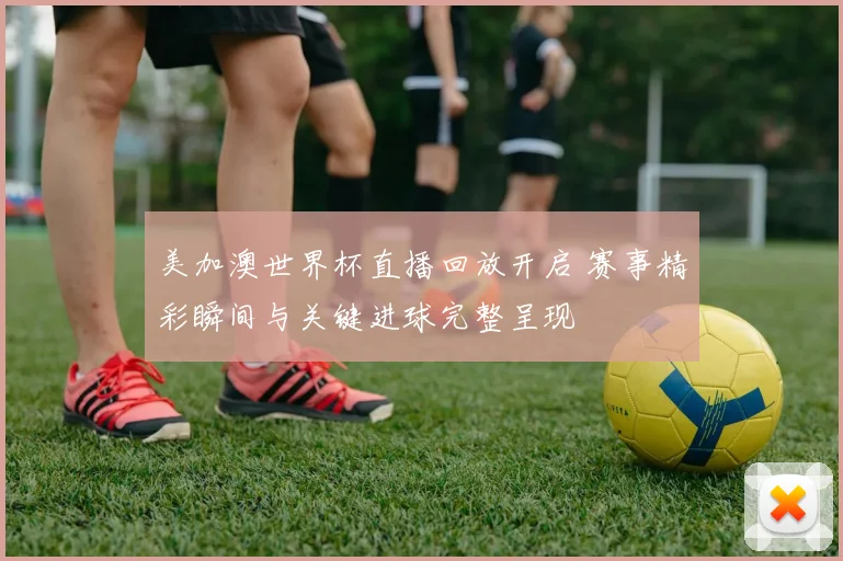 美加澳世界杯直播回放开启 赛事精彩瞬间与关键进球完整呈现