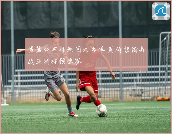 男篮公布对韩国大名单 周琦领衔备战亚洲杯预选赛