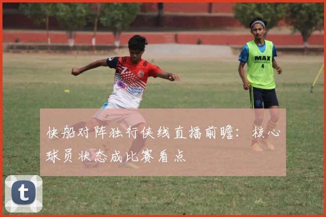 快船对阵独行侠线直播前瞻：核心球员状态成比赛看点