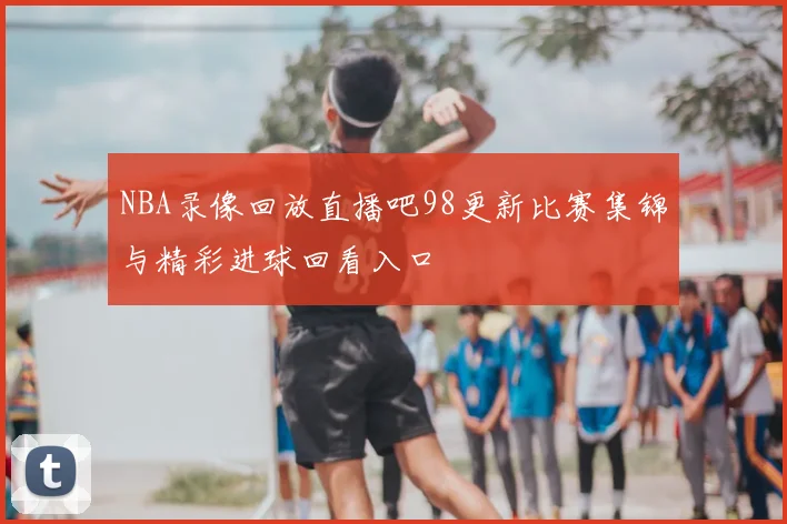 NBA录像回放直播吧98更新比赛集锦与精彩进球回看入口