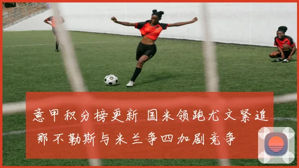 意甲积分榜更新 国米领跑尤文紧追 那不勒斯与米兰争四加剧竞争