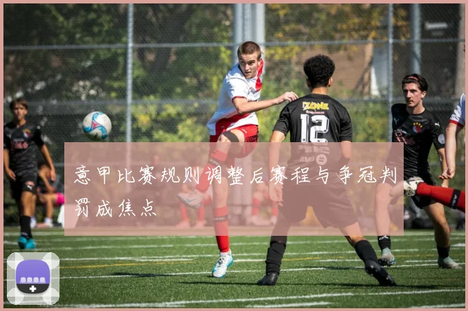 意甲比赛规则调整后赛程与争冠判罚成焦点