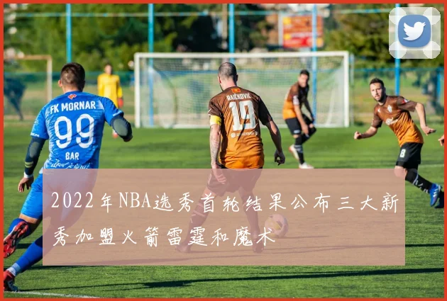 2022年NBA选秀首轮结果公布三大新秀加盟火箭雷霆和魔术