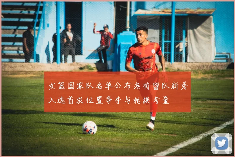 女篮国家队名单公布老将留队新秀入选首发位置争夺与轮换考量