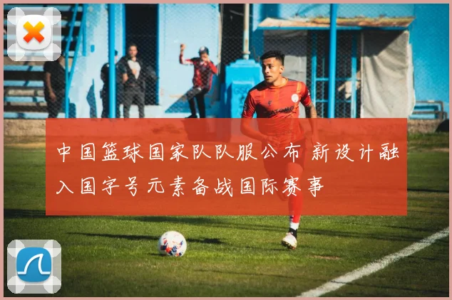 中国篮球国家队队服公布 新设计融入国字号元素备战国际赛事