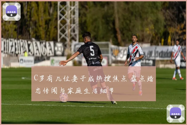 C罗有几位妻子成热搜焦点 盘点婚恋传闻与家庭生活细节