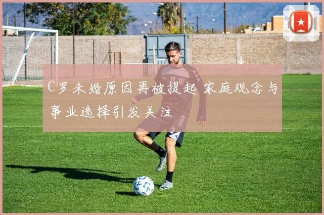 C罗未婚原因再被提起 家庭观念与事业选择引发关注