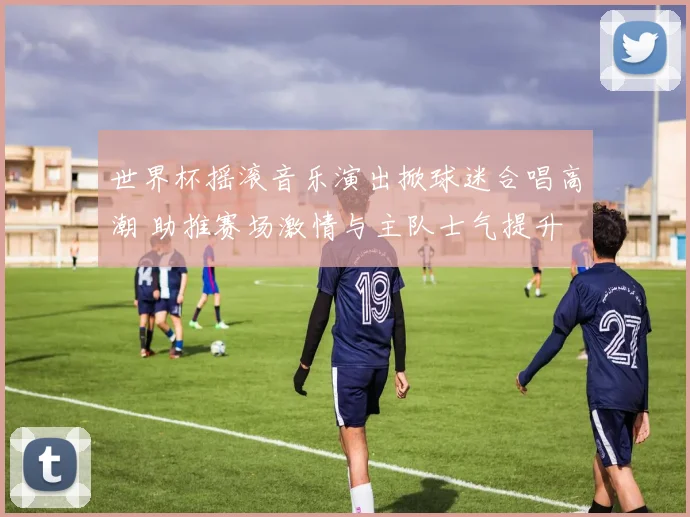 世界杯摇滚音乐演出掀球迷合唱高潮 助推赛场激情与主队士气提升