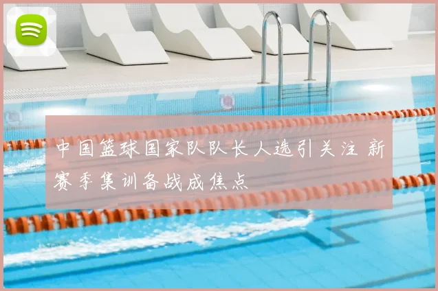 中国篮球国家队队长人选引关注 新赛季集训备战成焦点