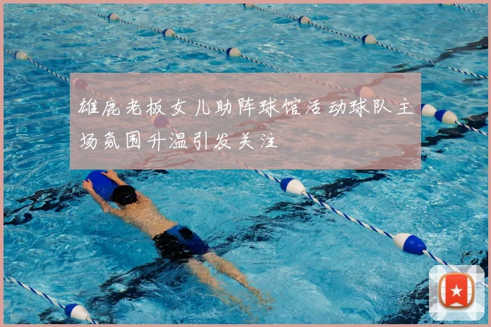 雄鹿老板女儿助阵球馆活动球队主场氛围升温引发关注