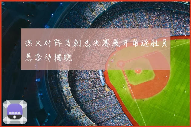 热火对阵马刺总决赛展开角逐胜负悬念待揭晓