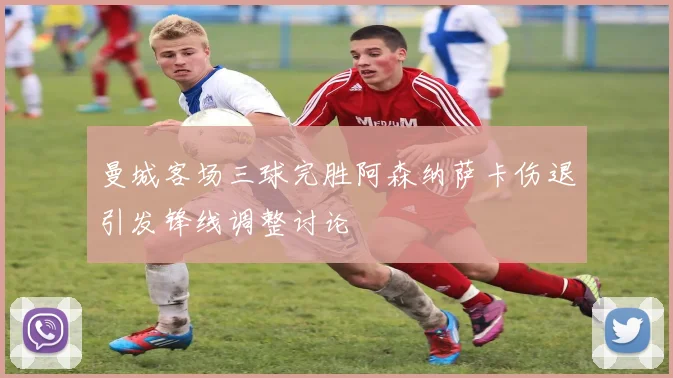 曼城客场三球完胜阿森纳萨卡伤退引发锋线调整讨论