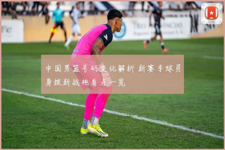 中国男篮号码变化解析 新赛季球员身披新战袍看点一览