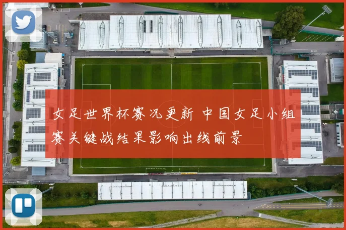 女足世界杯赛况更新 中国女足小组赛关键战结果影响出线前景