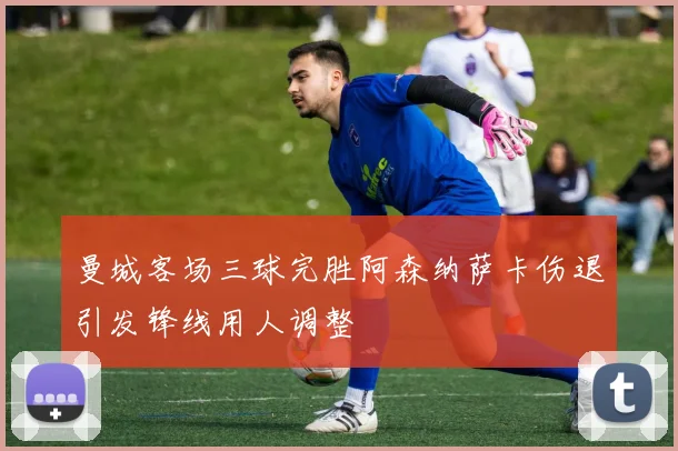 曼城客场三球完胜阿森纳萨卡伤退引发锋线用人调整