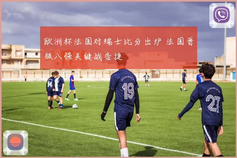 欧洲杯法国对瑞士比分出炉 法国晋级八强关键战告捷