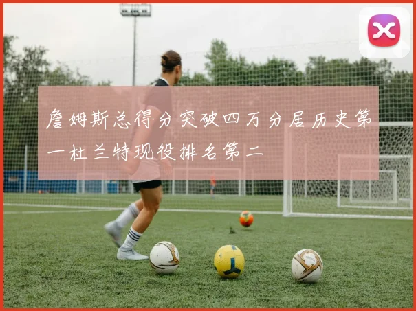 詹姆斯总得分突破四万分居历史第一杜兰特现役排名第二