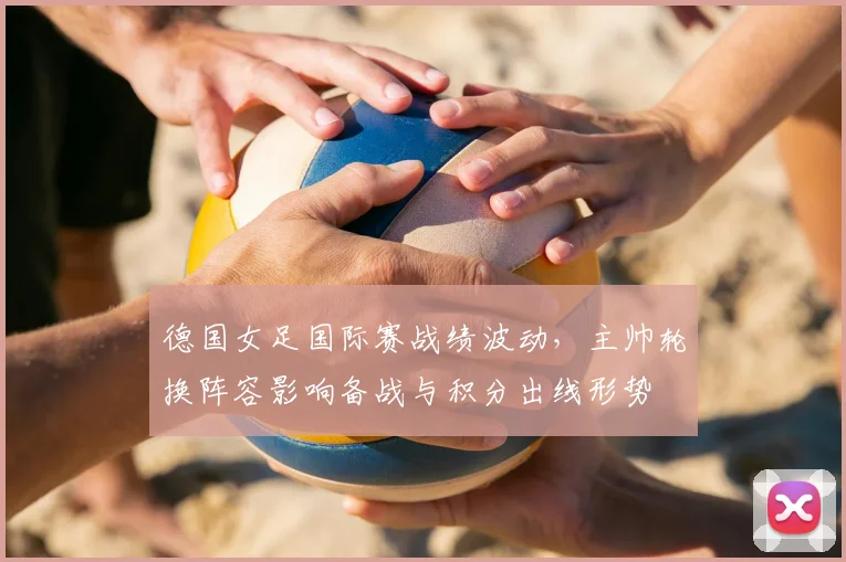 德国女足国际赛战绩波动,主帅轮换阵容影响备战与积分出线形势