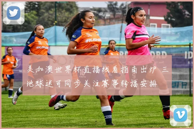 美加澳世界杯直播线看指南出炉 三地球迷可同步关注赛事转播安排