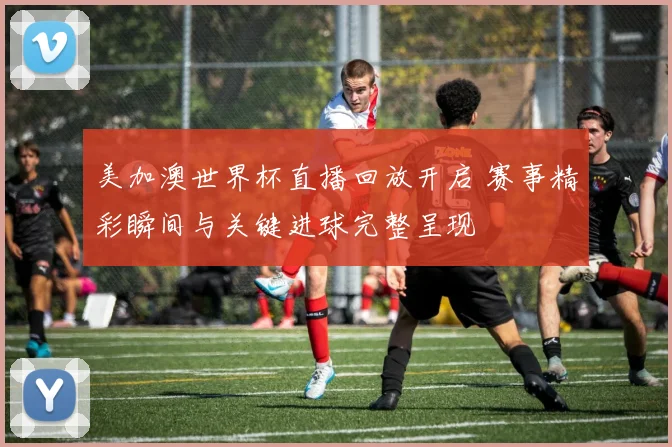 美加澳世界杯直播回放开启 赛事精彩瞬间与关键进球完整呈现
