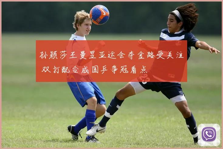 孙颖莎王曼昱亚运会夺金路受关注 双打配合成国乒争冠看点