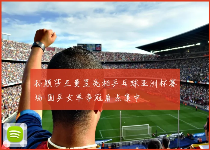 孙颖莎王曼昱亮相乒乓球亚洲杯赛场 国乒女单争冠看点集中