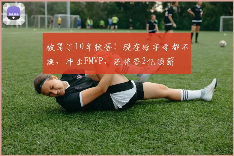 被骂了10年软蛋!现在给字母都不换,冲击FMVP,还将签2亿顶薪