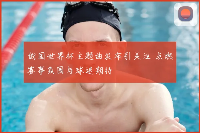 俄国世界杯主题曲发布引关注 点燃赛事氛围与球迷期待