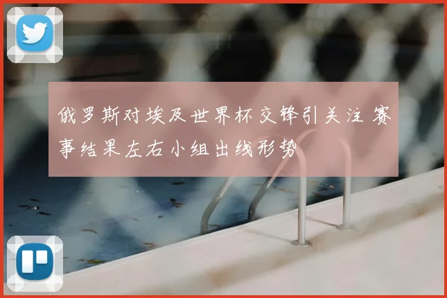俄罗斯对埃及世界杯交锋引关注 赛事结果左右小组出线形势