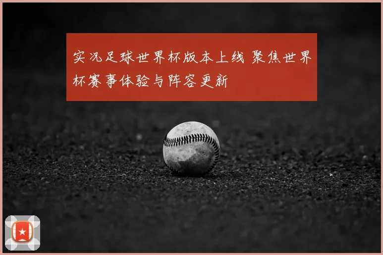 实况足球世界杯版本上线 聚焦世界杯赛事体验与阵容更新