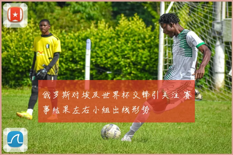 俄罗斯对埃及世界杯交锋引关注 赛事结果左右小组出线形势