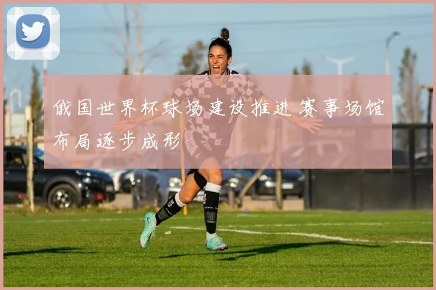 俄国世界杯球场建设推进 赛事场馆布局逐步成形