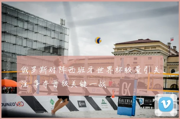 俄罗斯对阵西班牙世界杯较量引关注 争夺晋级关键一战