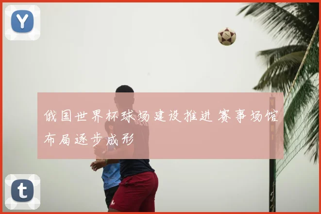 俄国世界杯球场建设推进 赛事场馆布局逐步成形