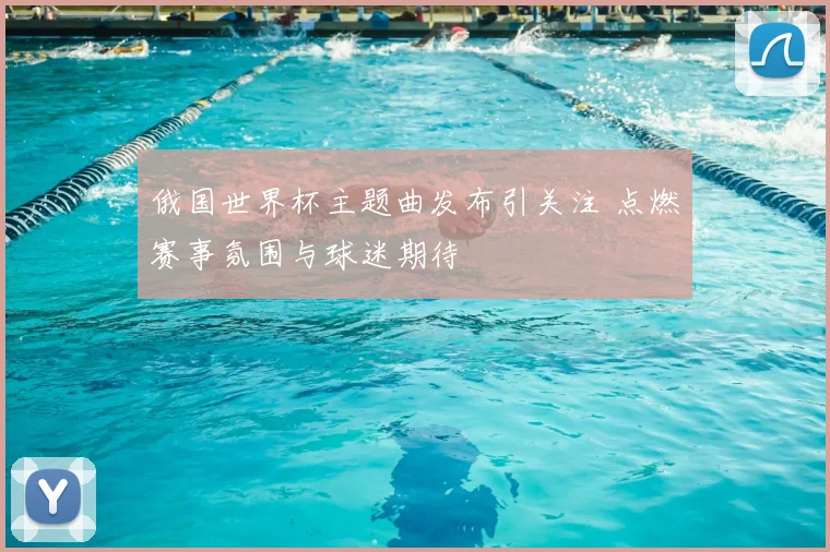 俄国世界杯主题曲发布引关注 点燃赛事氛围与球迷期待