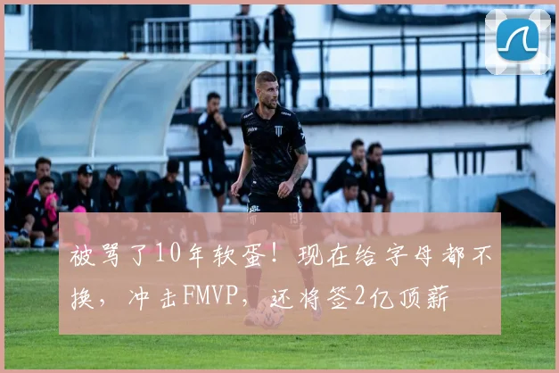 被骂了10年软蛋!现在给字母都不换,冲击FMVP,还将签2亿顶薪